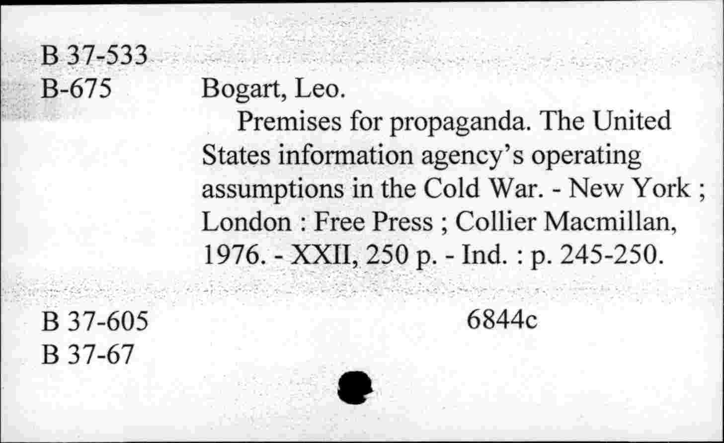 ﻿В 37-533 В-675	Bogart, Leo. Premises for propaganda. The United States information agency’s operating assumptions in the Cold War. - New York ; London : Free Press ; Collier Macmillan, 1976. - XXII, 250 p. - Ind. : p. 245-250.
В 37-605 В 37-67	6844c